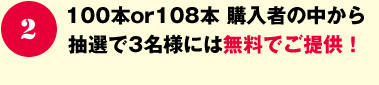 100本or108本 購入者の中から抽選で3名様には無料でご提供！