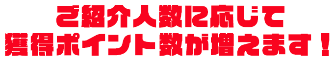 ご紹介人数に応じて獲得ポイント数が増えます！