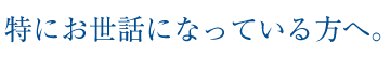 特にお世話になっている方へ。