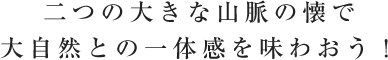 二つの大きな山脈の懐で大自然との一体感を味わおう！